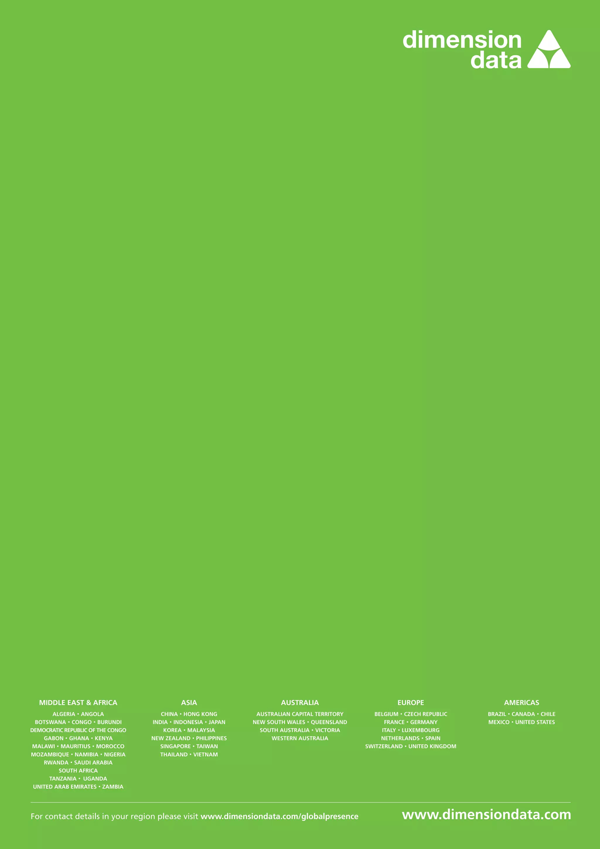 For contact details in your region please visit www.dimensiondata.com/globalpresence
MIDDLE EAST & AFRICA
ALGERIA · ANGOLA
BOTSWANA · CONGO · BURUNDI
DEMOCRATIC REPUBLIC OF THE CONGO
GABON · GHANA · KENYA
MALAWI · MAURITIUS · MOROCCO
MOZAMBIQUE · NAMIBIA · NIGERIA
RWANDA · SAUDI ARABIA
SOUTH AFRICA
TANZANIA · UGANDA
UNITED ARAB EMIRATES · ZAMBIA
ASIA
CHINA · HONG KONG
INDIA · INDONESIA · JAPAN
KOREA · MALAYSIA
NEW ZEALAND · PHILIPPINES
SINGAPORE · TAIWAN
THAILAND · VIETNAM
AUSTRALIA
AUSTRALIAN CAPITAL TERRITORY
NEW SOUTH WALES · QUEENSLAND
SOUTH AUSTRALIA · VICTORIA
WESTERN AUSTRALIA
EUROPE
BELGIUM · CZECH REPUBLIC
FRANCE · GERMANY
ITALY · LUXEMBOURG
NETHERLANDS · SPAIN
SWITZERLAND · UNITED KINGDOM
AMERICAS
BRAZIL · CANADA · CHILE
MEXICO · UNITED STATES
www.dimensiondata.com
 