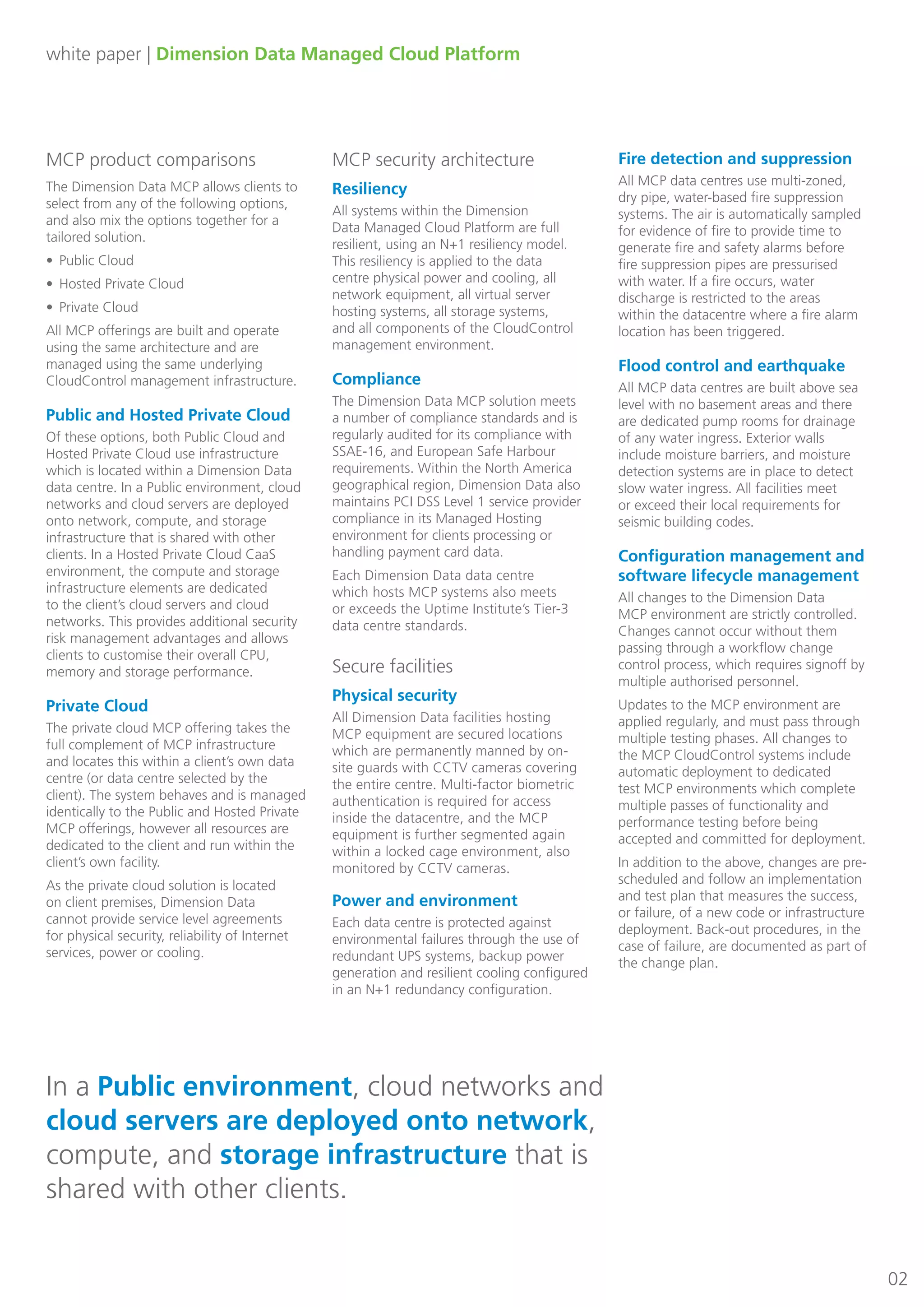 white paper | Dimension Data Managed Cloud Platform
MCP product comparisons
The Dimension Data MCP allows clients to
select from any of the following options,
and also mix the options together for a
tailored solution.
•	 Public Cloud
•	 Hosted Private Cloud
•	 Private Cloud
All MCP offerings are built and operate
using the same architecture and are
managed using the same underlying
CloudControl management infrastructure.
Public and Hosted Private Cloud
Of these options, both Public Cloud and
Hosted Private Cloud use infrastructure
which is located within a Dimension Data
data centre. In a Public environment, cloud
networks and cloud servers are deployed
onto network, compute, and storage
infrastructure that is shared with other
clients. In a Hosted Private Cloud CaaS
environment, the compute and storage
infrastructure elements are dedicated
to the client’s cloud servers and cloud
networks. This provides additional security
risk management advantages and allows
clients to customise their overall CPU,
memory and storage performance.
Private Cloud
The private cloud MCP offering takes the
full complement of MCP infrastructure
and locates this within a client’s own data
centre (or data centre selected by the
client). The system behaves and is managed
identically to the Public and Hosted Private
MCP offerings, however all resources are
dedicated to the client and run within the
client’s own facility.
As the private cloud solution is located
on client premises, Dimension Data
cannot provide service level agreements
for physical security, reliability of Internet
services, power or cooling.
MCP security architecture
Resiliency
All systems within the Dimension
Data Managed Cloud Platform are full
resilient, using an N+1 resiliency model.
This resiliency is applied to the data
centre physical power and cooling, all
network equipment, all virtual server
hosting systems, all storage systems,
and all components of the CloudControl
management environment.
Compliance
The Dimension Data MCP solution meets
a number of compliance standards and is
regularly audited for its compliance with
SSAE-16, and European Safe Harbour
requirements. Within the North America
geographical region, Dimension Data also
maintains PCI DSS Level 1 service provider
compliance in its Managed Hosting
environment for clients processing or
handling payment card data.
Each Dimension Data data centre
which hosts MCP systems also meets
or exceeds the Uptime Institute’s Tier-3
data centre standards.
Secure facilities
Physical security
All Dimension Data facilities hosting
MCP equipment are secured locations
which are permanently manned by on-
site guards with CCTV cameras covering
the entire centre. Multi-factor biometric
authentication is required for access
inside the datacentre, and the MCP
equipment is further segmented again
within a locked cage environment, also
monitored by CCTV cameras.
Fire detection and suppression
All MCP data centres use multi-zoned,
dry pipe, water-based fire suppression
systems. The air is automatically sampled
for evidence of fire to provide time to
generate fire and safety alarms before
fire suppression pipes are pressurised
with water. If a fire occurs, water
discharge is restricted to the areas
within the datacentre where a fire alarm
location has been triggered.
Flood control and earthquake
All MCP data centres are built above sea
level with no basement areas and there
are dedicated pump rooms for drainage
of any water ingress. Exterior walls
include moisture barriers, and moisture
detection systems are in place to detect
slow water ingress. All facilities meet
or exceed their local requirements for
seismic building codes.
Configuration management and
software lifecycle management
All changes to the Dimension Data
MCP environment are strictly controlled.
Changes cannot occur without them
passing through a workflow change
control process, which requires signoff by
multiple authorised personnel.
Updates to the MCP environment are
applied regularly, and must pass through
multiple testing phases. All changes to
the MCP CloudControl systems include
automatic deployment to dedicated
test MCP environments which complete
multiple passes of functionality and
performance testing before being
accepted and committed for deployment.
In addition to the above, changes are pre-
scheduled and follow an implementation
and test plan that measures the success,
or failure, of a new code or infrastructure
deployment. Back-out procedures, in the
case of failure, are documented as part of
the change plan.
02
In a Public environment, cloud networks and
cloud servers are deployed onto network,
compute, and storage infrastructure that is
shared with other clients.
Power and environment
Each data centre is protected against
environmental failures through the use of
redundant UPS systems, backup power
generation and resilient cooling configured
in an N+1 redundancy configuration.
 