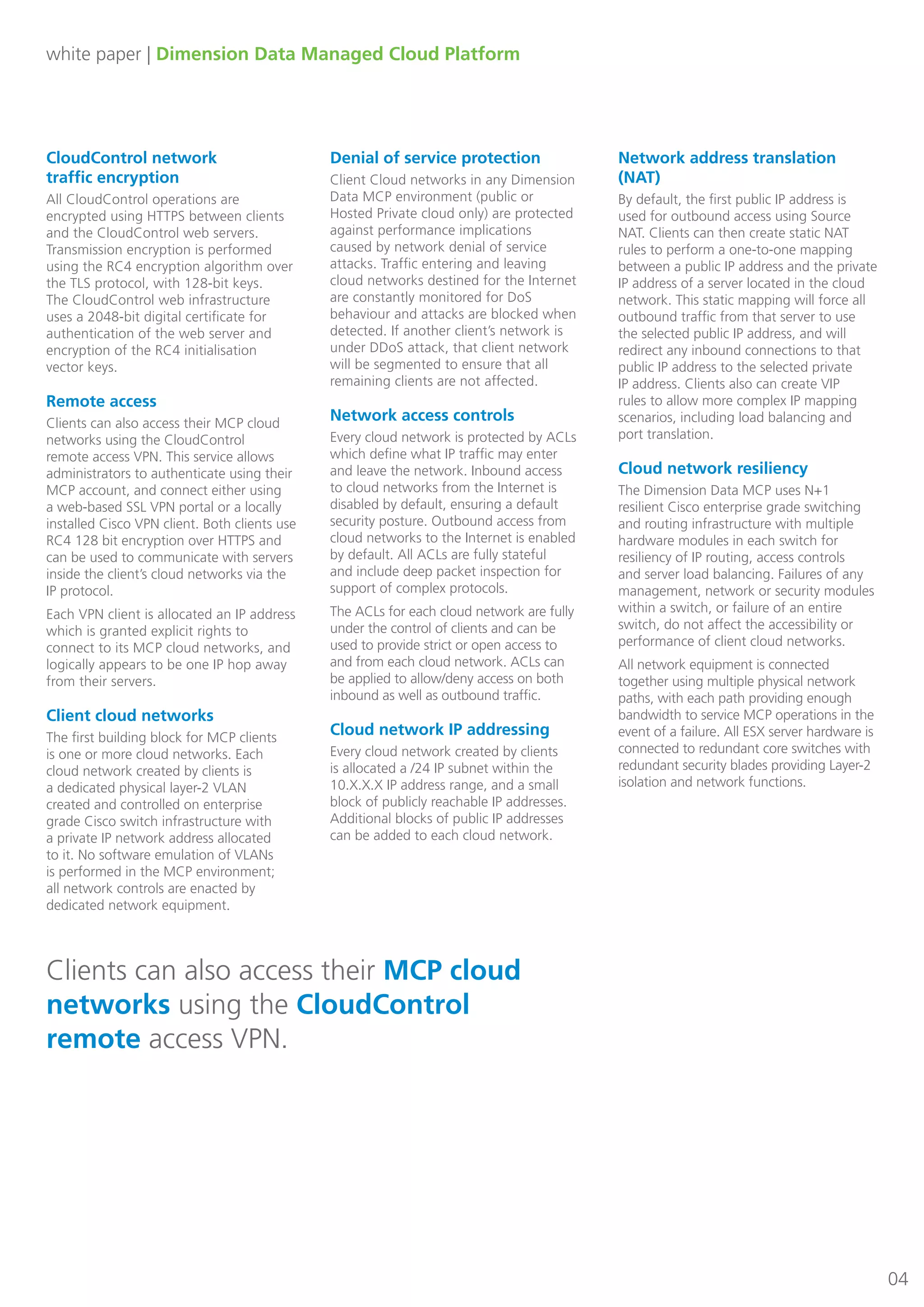 white paper | Dimension Data Managed Cloud Platform
04
CloudControl network 	
traffic encryption
All CloudControl operations are
encrypted using HTTPS between clients
and the CloudControl web servers.
Transmission encryption is performed
using the RC4 encryption algorithm over
the TLS protocol, with 128-bit keys.
The CloudControl web infrastructure
uses a 2048-bit digital certificate for
authentication of the web server and
encryption of the RC4 initialisation
vector keys.
Remote access
Clients can also access their MCP cloud
networks using the CloudControl
remote access VPN. This service allows
administrators to authenticate using their
MCP account, and connect either using
a web-based SSL VPN portal or a locally
installed Cisco VPN client. Both clients use
RC4 128 bit encryption over HTTPS and
can be used to communicate with servers
inside the client’s cloud networks via the
IP protocol.
Each VPN client is allocated an IP address
which is granted explicit rights to
connect to its MCP cloud networks, and
logically appears to be one IP hop away
from their servers.
Client cloud networks
The first building block for MCP clients
is one or more cloud networks. Each
cloud network created by clients is
a dedicated physical layer-2 VLAN
created and controlled on enterprise
grade Cisco switch infrastructure with
a private IP network address allocated
to it. No software emulation of VLANs
is performed in the MCP environment;
all network controls are enacted by
dedicated network equipment.
Denial of service protection
Client Cloud networks in any Dimension
Data MCP environment (public or
Hosted Private cloud only) are protected
against performance implications
caused by network denial of service
attacks. Traffic entering and leaving
cloud networks destined for the Internet
are constantly monitored for DoS
behaviour and attacks are blocked when
detected. If another client’s network is
under DDoS attack, that client network
will be segmented to ensure that all
remaining clients are not affected.
Network access controls
Every cloud network is protected by ACLs
which define what IP traffic may enter
and leave the network. Inbound access
to cloud networks from the Internet is
disabled by default, ensuring a default
security posture. Outbound access from
cloud networks to the Internet is enabled
by default. All ACLs are fully stateful
and include deep packet inspection for
support of complex protocols.
The ACLs for each cloud network are fully
under the control of clients and can be
used to provide strict or open access to
and from each cloud network. ACLs can
be applied to allow/deny access on both
inbound as well as outbound traffic.
Cloud network IP addressing
Every cloud network created by clients
is allocated a /24 IP subnet within the
10.X.X.X IP address range, and a small
block of publicly reachable IP addresses.
Additional blocks of public IP addresses
can be added to each cloud network.
Network address translation
(NAT)
By default, the first public IP address is
used for outbound access using Source
NAT. Clients can then create static NAT
rules to perform a one-to-one mapping
between a public IP address and the private
IP address of a server located in the cloud
network. This static mapping will force all
outbound traffic from that server to use
the selected public IP address, and will
redirect any inbound connections to that
public IP address to the selected private
IP address. Clients also can create VIP
rules to allow more complex IP mapping
scenarios, including load balancing and
port translation.
Cloud network resiliency
The Dimension Data MCP uses N+1
resilient Cisco enterprise grade switching
and routing infrastructure with multiple
hardware modules in each switch for
resiliency of IP routing, access controls
and server load balancing. Failures of any
management, network or security modules
within a switch, or failure of an entire
switch, do not affect the accessibility or
performance of client cloud networks.
All network equipment is connected
together using multiple physical network
paths, with each path providing enough
bandwidth to service MCP operations in the
event of a failure. All ESX server hardware is
connected to redundant core switches with
redundant security blades providing Layer-2
isolation and network functions.
Clients can also access their MCP cloud
networks using the CloudControl
remote access VPN.
 