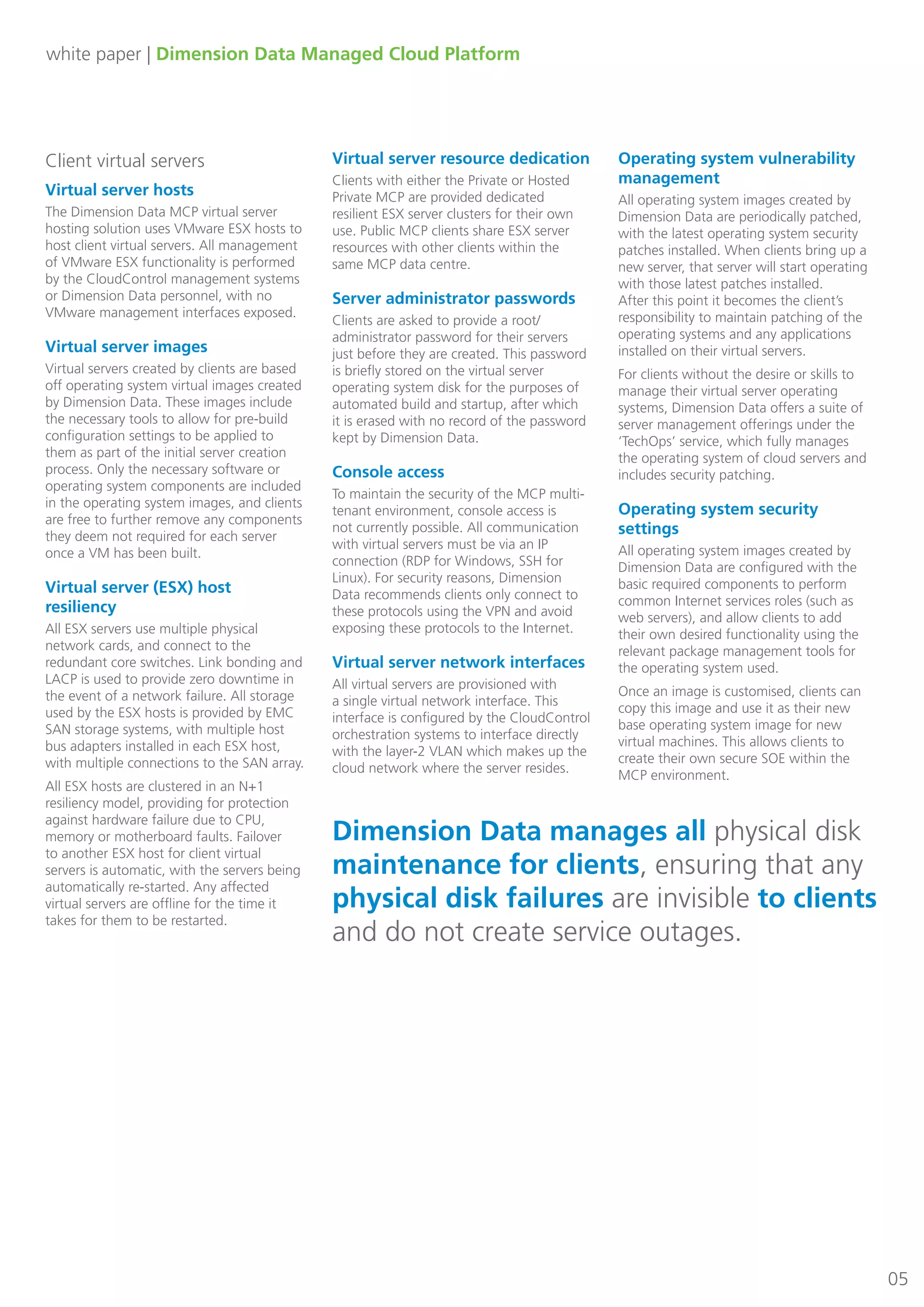 white paper | Dimension Data Managed Cloud Platform
05
Client virtual servers
Virtual server hosts
The Dimension Data MCP virtual server
hosting solution uses VMware ESX hosts to
host client virtual servers. All management
of VMware ESX functionality is performed
by the CloudControl management systems
or Dimension Data personnel, with no
VMware management interfaces exposed.
Virtual server images
Virtual servers created by clients are based
off operating system virtual images created
by Dimension Data. These images include
the necessary tools to allow for pre-build
configuration settings to be applied to
them as part of the initial server creation
process. Only the necessary software or
operating system components are included
in the operating system images, and clients
are free to further remove any components
they deem not required for each server
once a VM has been built.
Virtual server (ESX) host
resiliency
All ESX servers use multiple physical
network cards, and connect to the
redundant core switches. Link bonding and
LACP is used to provide zero downtime in
the event of a network failure. All storage
used by the ESX hosts is provided by EMC
SAN storage systems, with multiple host
bus adapters installed in each ESX host,
with multiple connections to the SAN array.
All ESX hosts are clustered in an N+1
resiliency model, providing for protection
against hardware failure due to CPU,
memory or motherboard faults. Failover
to another ESX host for client virtual
servers is automatic, with the servers being
automatically re-started. Any affected
virtual servers are offline for the time it
takes for them to be restarted.
Virtual server resource dedication
Clients with either the Private or Hosted
Private MCP are provided dedicated
resilient ESX server clusters for their own
use. Public MCP clients share ESX server
resources with other clients within the
same MCP data centre.
Server administrator passwords
Clients are asked to provide a root/
administrator password for their servers
just before they are created. This password
is briefly stored on the virtual server
operating system disk for the purposes of
automated build and startup, after which
it is erased with no record of the password
kept by Dimension Data.
Console access
To maintain the security of the MCP multi-
tenant environment, console access is
not currently possible. All communication
with virtual servers must be via an IP
connection (RDP for Windows, SSH for
Linux). For security reasons, Dimension
Data recommends clients only connect to
these protocols using the VPN and avoid
exposing these protocols to the Internet.
Virtual server network interfaces
All virtual servers are provisioned with
a single virtual network interface. This
interface is configured by the CloudControl
orchestration systems to interface directly
with the layer-2 VLAN which makes up the
cloud network where the server resides.
Operating system vulnerability
management
All operating system images created by
Dimension Data are periodically patched,
with the latest operating system security
patches installed. When clients bring up a
new server, that server will start operating
with those latest patches installed.
After this point it becomes the client’s
responsibility to maintain patching of the
operating systems and any applications
installed on their virtual servers.
For clients without the desire or skills to
manage their virtual server operating
systems, Dimension Data offers a suite of
server management offerings under the
‘TechOps’ service, which fully manages
the operating system of cloud servers and
includes security patching.
Operating system security
settings
All operating system images created by
Dimension Data are configured with the
basic required components to perform
common Internet services roles (such as
web servers), and allow clients to add
their own desired functionality using the
relevant package management tools for
the operating system used.
Once an image is customised, clients can
copy this image and use it as their new
base operating system image for new
virtual machines. This allows clients to
create their own secure SOE within the
MCP environment.
Dimension Data manages all physical disk
maintenance for clients, ensuring that any
physical disk failures are invisible to clients
and do not create service outages.
 