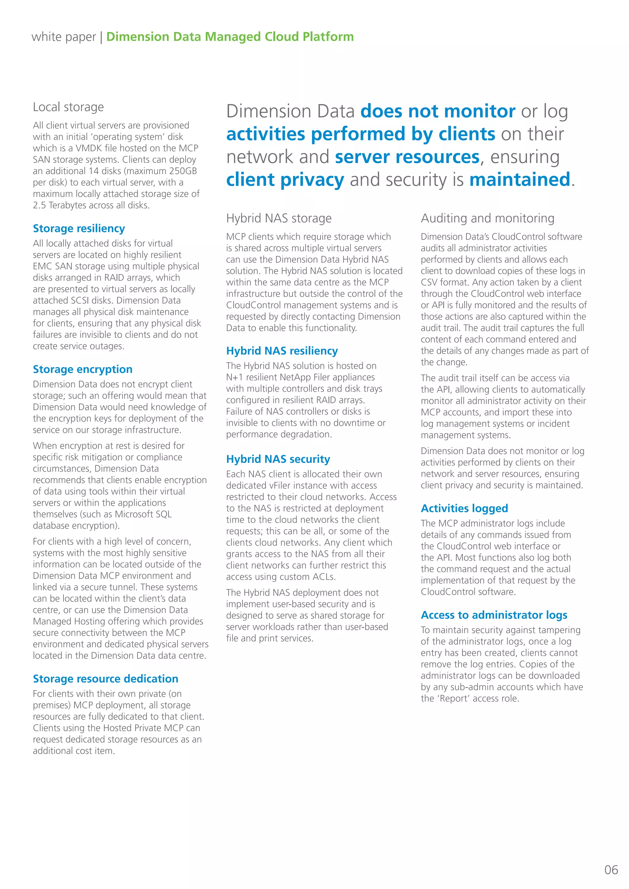 white paper | Dimension Data Managed Cloud Platform
06
Local storage
All client virtual servers are provisioned
with an initial ‘operating system’ disk
which is a VMDK file hosted on the MCP
SAN storage systems. Clients can deploy
an additional 14 disks (maximum 250GB
per disk) to each virtual server, with a
maximum locally attached storage size of
2.5 Terabytes across all disks.
Storage resiliency
All locally attached disks for virtual
servers are located on highly resilient
EMC SAN storage using multiple physical
disks arranged in RAID arrays, which
are presented to virtual servers as locally
attached SCSI disks. Dimension Data
manages all physical disk maintenance
for clients, ensuring that any physical disk
failures are invisible to clients and do not
create service outages.
Storage encryption
Dimension Data does not encrypt client
storage; such an offering would mean that
Dimension Data would need knowledge of
the encryption keys for deployment of the
service on our storage infrastructure.
When encryption at rest is desired for
specific risk mitigation or compliance
circumstances, Dimension Data
recommends that clients enable encryption
of data using tools within their virtual
servers or within the applications
themselves (such as Microsoft SQL
database encryption).
For clients with a high level of concern,
systems with the most highly sensitive
information can be located outside of the
Dimension Data MCP environment and
linked via a secure tunnel. These systems
can be located within the client’s data
centre, or can use the Dimension Data
Managed Hosting offering which provides
secure connectivity between the MCP
environment and dedicated physical servers
located in the Dimension Data data centre.
Storage resource dedication
For clients with their own private (on
premises) MCP deployment, all storage
resources are fully dedicated to that client.
Clients using the Hosted Private MCP can
request dedicated storage resources as an
additional cost item.
Hybrid NAS storage
MCP clients which require storage which
is shared across multiple virtual servers
can use the Dimension Data Hybrid NAS
solution. The Hybrid NAS solution is located
within the same data centre as the MCP
infrastructure but outside the control of the
CloudControl management systems and is
requested by directly contacting Dimension
Data to enable this functionality.
Auditing and monitoring
Dimension Data’s CloudControl software
audits all administrator activities
performed by clients and allows each
client to download copies of these logs in
CSV format. Any action taken by a client
through the CloudControl web interface
or API is fully monitored and the results of
those actions are also captured within the
audit trail. The audit trail captures the full
content of each command entered and
the details of any changes made as part of
the change.
The audit trail itself can be access via
the API, allowing clients to automatically
monitor all administrator activity on their
MCP accounts, and import these into
log management systems or incident
management systems.
Dimension Data does not monitor or log
activities performed by clients on their
network and server resources, ensuring
client privacy and security is maintained.
Activities logged
The MCP administrator logs include
details of any commands issued from
the CloudControl web interface or
the API. Most functions also log both
the command request and the actual
implementation of that request by the
CloudControl software.
Access to administrator logs
To maintain security against tampering
of the administrator logs, once a log
entry has been created, clients cannot
remove the log entries. Copies of the
administrator logs can be downloaded
by any sub-admin accounts which have
the ‘Report’ access role.
Dimension Data does not monitor or log
activities performed by clients on their
network and server resources, ensuring
client privacy and security is maintained.
Hybrid NAS security
Each NAS client is allocated their own
dedicated vFiler instance with access
restricted to their cloud networks. Access
to the NAS is restricted at deployment
time to the cloud networks the client
requests; this can be all, or some of the
clients cloud networks. Any client which
grants access to the NAS from all their
client networks can further restrict this
access using custom ACLs.
The Hybrid NAS deployment does not
implement user-based security and is
designed to serve as shared storage for
server workloads rather than user-based
file and print services.
Hybrid NAS resiliency
The Hybrid NAS solution is hosted on
N+1 resilient NetApp Filer appliances
with multiple controllers and disk trays
configured in resilient RAID arrays.
Failure of NAS controllers or disks is
invisible to clients with no downtime or
performance degradation.
 