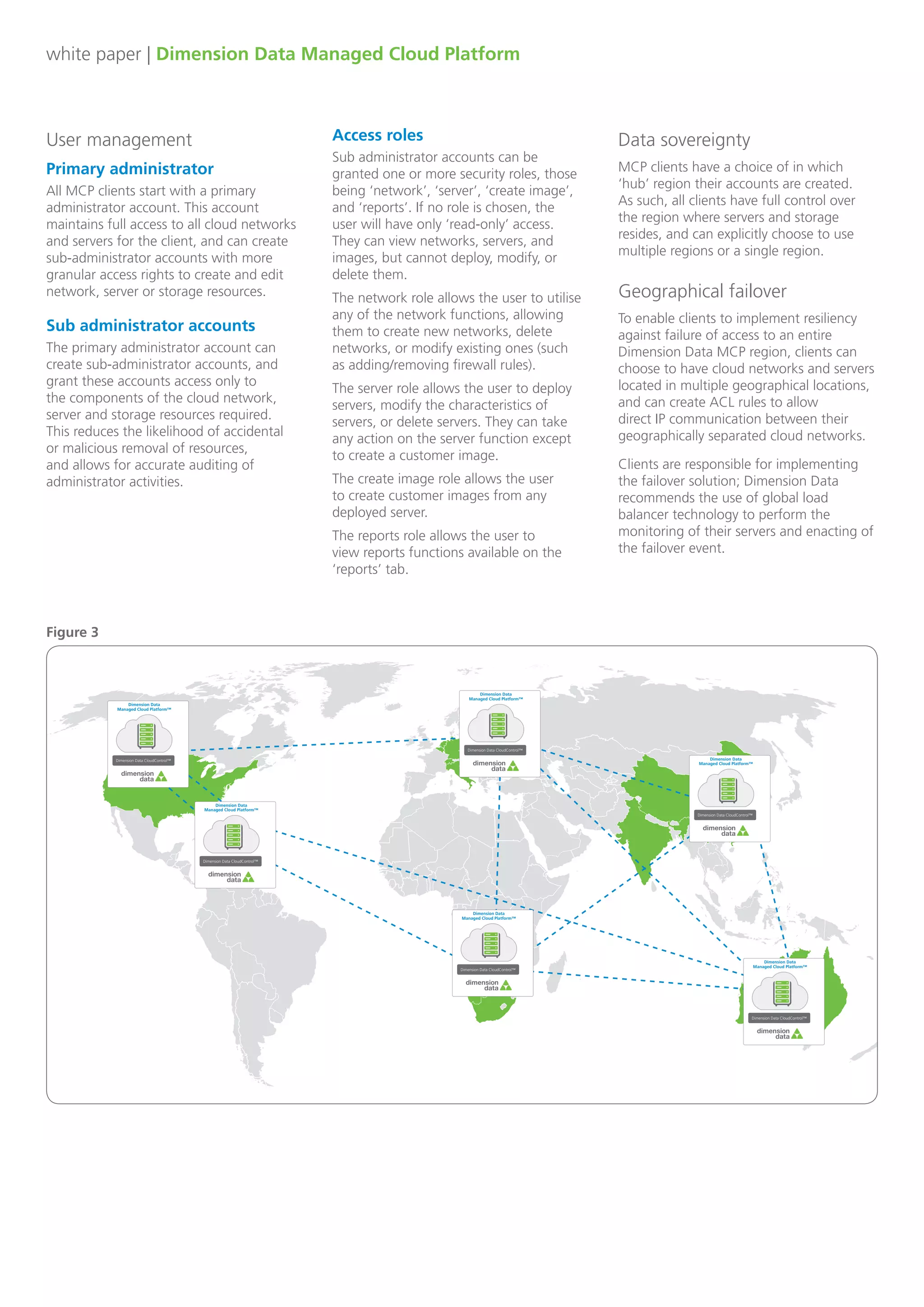 white paper | Dimension Data Managed Cloud Platform
User management
Primary administrator
All MCP clients start with a primary
administrator account. This account
maintains full access to all cloud networks
and servers for the client, and can create
sub-administrator accounts with more
granular access rights to create and edit
network, server or storage resources.
Sub administrator accounts
The primary administrator account can
create sub-administrator accounts, and
grant these accounts access only to
the components of the cloud network,
server and storage resources required.
This reduces the likelihood of accidental
or malicious removal of resources,
and allows for accurate auditing of
administrator activities.
Access roles
Sub administrator accounts can be
granted one or more security roles, those
being ‘network’, ‘server’, ‘create image’,
and ‘reports’. If no role is chosen, the
user will have only ‘read-only’ access.
They can view networks, servers, and
images, but cannot deploy, modify, or
delete them.
The network role allows the user to utilise
any of the network functions, allowing
them to create new networks, delete
networks, or modify existing ones (such
as adding/removing firewall rules).
The server role allows the user to deploy
servers, modify the characteristics of
servers, or delete servers. They can take
any action on the server function except
to create a customer image.
The create image role allows the user
to create customer images from any
deployed server.
The reports role allows the user to
view reports functions available on the
‘reports’ tab.
Dimension Data
Managed Cloud Platform™
Dimension Data CloudControl™
Dimension Data
Managed Cloud Platform™
Dimension Data CloudControl™
Dimension Data
Managed Cloud Platform™
Dimension Data CloudControl™
Dimension Data
Managed Cloud Platform™
Dimension Data CloudControl™
Dimension Data
Managed Cloud Platform™
Dimension Data CloudControl™
Dimension Data
Managed Cloud Platform™
Dimension Data CloudControl™
Data sovereignty
MCP clients have a choice of in which
‘hub’ region their accounts are created.
As such, all clients have full control over
the region where servers and storage
resides, and can explicitly choose to use
multiple regions or a single region.
Figure 3
Clients are responsible for implementing
the failover solution; Dimension Data
recommends the use of global load
balancer technology to perform the
monitoring of their servers and enacting of
the failover event.
Geographical failover
To enable clients to implement resiliency
against failure of access to an entire
Dimension Data MCP region, clients can
choose to have cloud networks and servers
located in multiple geographical locations,
and can create ACL rules to allow
direct IP communication between their
geographically separated cloud networks.
 