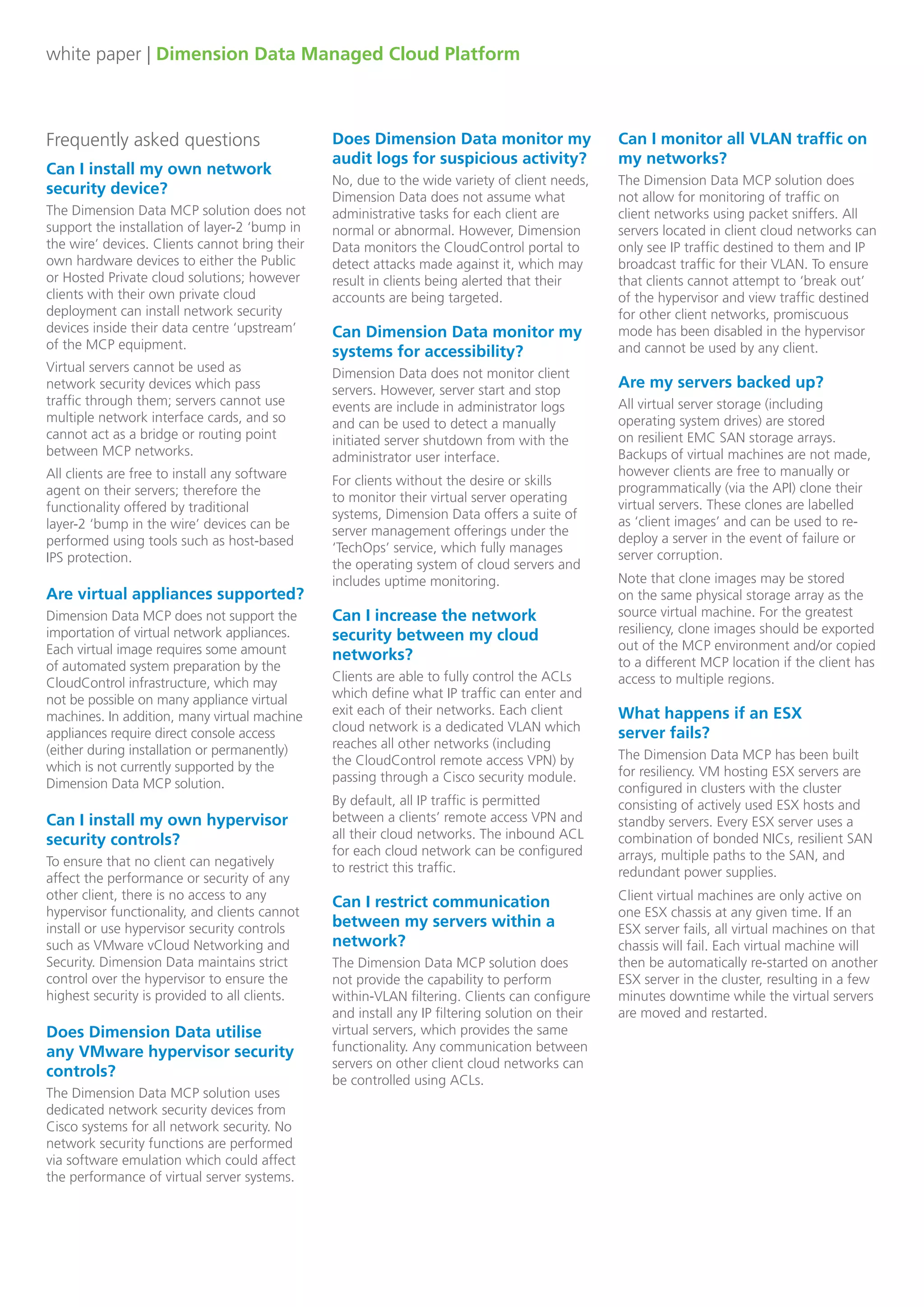 white paper | Dimension Data Managed Cloud Platform
Frequently asked questions
Can I install my own network
security device?
The Dimension Data MCP solution does not
support the installation of layer-2 ‘bump in
the wire’ devices. Clients cannot bring their
own hardware devices to either the Public
or Hosted Private cloud solutions; however
clients with their own private cloud
deployment can install network security
devices inside their data centre ‘upstream’
of the MCP equipment.
Does Dimension Data monitor my
audit logs for suspicious activity?
No, due to the wide variety of client needs,
Dimension Data does not assume what
administrative tasks for each client are
normal or abnormal. However, Dimension
Data monitors the CloudControl portal to
detect attacks made against it, which may
result in clients being alerted that their
accounts are being targeted.
Can Dimension Data monitor my
systems for accessibility?
Dimension Data does not monitor client
servers. However, server start and stop
events are include in administrator logs
and can be used to detect a manually
initiated server shutdown from with the
administrator user interface.
For clients without the desire or skills
to monitor their virtual server operating
systems, Dimension Data offers a suite of
server management offerings under the
‘TechOps’ service, which fully manages
the operating system of cloud servers and
includes uptime monitoring.
Can I increase the network
security between my cloud
networks?
Clients are able to fully control the ACLs
which define what IP traffic can enter and
exit each of their networks. Each client
cloud network is a dedicated VLAN which
reaches all other networks (including
the CloudControl remote access VPN) by
passing through a Cisco security module.
By default, all IP traffic is permitted
between a clients’ remote access VPN and
all their cloud networks. The inbound ACL
for each cloud network can be configured
to restrict this traffic.
Can I restrict communication
between my servers within a
network?
The Dimension Data MCP solution does
not provide the capability to perform
within-VLAN filtering. Clients can configure
and install any IP filtering solution on their
virtual servers, which provides the same
functionality. Any communication between
servers on other client cloud networks can
be controlled using ACLs.
Can I monitor all VLAN traffic on
my networks?
The Dimension Data MCP solution does
not allow for monitoring of traffic on
client networks using packet sniffers. All
servers located in client cloud networks can
only see IP traffic destined to them and IP
broadcast traffic for their VLAN. To ensure
that clients cannot attempt to ‘break out’
of the hypervisor and view traffic destined
for other client networks, promiscuous
mode has been disabled in the hypervisor
and cannot be used by any client.
Are my servers backed up?
All virtual server storage (including
operating system drives) are stored
on resilient EMC SAN storage arrays.
Backups of virtual machines are not made,
however clients are free to manually or
programmatically (via the API) clone their
virtual servers. These clones are labelled
as ‘client images’ and can be used to re-
deploy a server in the event of failure or
server corruption.
Note that clone images may be stored
on the same physical storage array as the
source virtual machine. For the greatest
resiliency, clone images should be exported
out of the MCP environment and/or copied
to a different MCP location if the client has
access to multiple regions.
What happens if an ESX 	
server fails?
The Dimension Data MCP has been built
for resiliency. VM hosting ESX servers are
configured in clusters with the cluster
consisting of actively used ESX hosts and
standby servers. Every ESX server uses a
combination of bonded NICs, resilient SAN
arrays, multiple paths to the SAN, and
redundant power supplies.
Client virtual machines are only active on
one ESX chassis at any given time. If an
ESX server fails, all virtual machines on that
chassis will fail. Each virtual machine will
then be automatically re-started on another
ESX server in the cluster, resulting in a few
minutes downtime while the virtual servers
are moved and restarted.
Virtual servers cannot be used as
network security devices which pass
traffic through them; servers cannot use
multiple network interface cards, and so
cannot act as a bridge or routing point
between MCP networks.
All clients are free to install any software
agent on their servers; therefore the
functionality offered by traditional
layer-2 ‘bump in the wire’ devices can be
performed using tools such as host-based
IPS protection.
Are virtual appliances supported?
Dimension Data MCP does not support the
importation of virtual network appliances.
Each virtual image requires some amount
of automated system preparation by the
CloudControl infrastructure, which may
not be possible on many appliance virtual
machines. In addition, many virtual machine
appliances require direct console access
(either during installation or permanently)
which is not currently supported by the
Dimension Data MCP solution.
Can I install my own hypervisor
security controls?
To ensure that no client can negatively
affect the performance or security of any
other client, there is no access to any
hypervisor functionality, and clients cannot
install or use hypervisor security controls
such as VMware vCloud Networking and
Security. Dimension Data maintains strict
control over the hypervisor to ensure the
highest security is provided to all clients.
Does Dimension Data utilise
any VMware hypervisor security
controls?
The Dimension Data MCP solution uses
dedicated network security devices from
Cisco systems for all network security. No
network security functions are performed
via software emulation which could affect
the performance of virtual server systems.
 