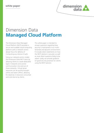 white paper
Dimension Data
Managed Cloud Platform
The Dimension Data Managed
Cloud Platform (MCP) provides a
secure and scalable cloud computing
platform with a network-centric
design focus for delivery of
Computing-as-a-Service (CaaS).
Using our network-centric model,
the Dimension Data MCP starts by
allowing clients to create dedicated
layer-2 networks and control
communication into and out of
these networks. Virtual server
resources can be quickly brought
online and taken offline, allowing
for elasticity in resources consumed
and costs borne by clients.
This white paper is intended to
answer questions regarding how
security is maintained in our multi-
tenanted and dynamic environment.
It includes direct statements on how
the MCP solution is secured, as well
as more direct questions likely to be
asked. Lastly, we provide guidance
on good security practices for clients
using the MCP solution.
 