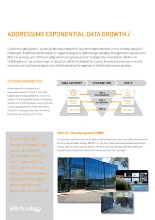 ADDRESSING EXPONENTIAL DATA GROWTH /

exponential data growth, as well as the requirement for long term data retention, is one of today’s major it
challenges. traditional technologies struggle to keep pace with storage and data management requirements
(that can grow by up to 50% annually), which piles pressure on it budgets like never before. additional
challenges such as carbon footprint reduction add to the headache, costing businesses precious time and
resources as they focus on back-end infrastructure at the expense of front-end business systems.




OUR DATA PROPOSITION /                                 DATA CATEGORY                    STORAGE TIER                     COSTS
a new approach – designed to put
organisations back in control of their data,                    MISSION                        TIER 1                     HIGH
                                                                CRITICAL
budgets and strategic ambitions – lies in the                    DATA                     HIGH AVAILABILITY               COST

adoption of managed data services. in keeping                                                  TIER 2                    MEDIUM
                                                               CRITICAL
with the rest of intechnology’s end-to-end suite                 DATA                      FAST RECOVERY                  COST
of cloud based solutions, these help clients
                                                             LEGACY DATA                       TIER 3                   LOW COST
along their convergence journey – delivering
both quick wins and long-term value.




                                                   Multi-tier Data Management (MDM)
  our services are                                 the average enterprise treats all its data as one homogenous mass, invariably using expensive
                                                   primary and secondary storage. we don’t. in our eyes, today’s transactional data is business-
  designed around data                             critical, whereas a four year old email is merely a business overhead. why should they be
  value, not volume.                               treated the same way and stored on the same expensive tier 1 storage?

  by matching the right
  tier of data with the
  right service, we can
  help build sustainable,
  affordable and robust
  data management
  processes and policies.
 