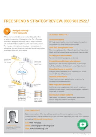 FREE SPEND & STRATEGY REVIEW: 0800 983 2522 /

   3           Managed archiving –
               Tier 3 legacy data
                                                                                BUSINESS BENEFITS /
70% of most corporate data is ‘dormant’ and should therefore
sit within the lowest tier of the data hierarchy – tier 3. these are           Drive down spend
important or legacy files and emails that are rarely accessed but              we’ll help you leverage the economies of scale and competitive
still need to be held securely for regulatory and recovery purposes.           commodity pricing of the cloud computing model.
the managed archiving service allows users to create dynamic
policies that automatically archive emails and files that have not been        Shift data management costs
accessed for a specified period of time.                                       move from capital expenditure (capex) to operational expenditure
                                                                               (opex), with intechnology’s ‘pay-as-you-use’ utility charging model.

                                                                               Scale to your requirements
                                                                               tap into unlimited storage capacity...on-demand.
Recent Data
Accessed in
Last 90 Days
                                                      Recent Data              Prevent internal infrastructure issues
                           Customer                   Accessed in
                                                      Last 90 Days             by moving your data to cutting-edge facilities, you’ll no longer
                                                                               suffer the distractions of infrastructure ownership and admin.

                                                                               Enjoy high levels of security
                                                                               complete peace of mind from secure enterprise class disaster
                              Cloud                                            recovery (dr) at an sme price-point.
                                                                               Improve performance
                                                                               your primary servers and applications can be optimised by
                                                                               removing unnecessary data burden.

       Inactive Data
                                                    Inactive Data
                                                    90 Days+
                                                                               Meet regulatory demands
       90 Days+                                                                avoid compromising regulatory and data security compliance
                                                                               through enforced culling or capping of directories and mailboxes –
                                                                               copy to the cloud instead.

                                                                               Shrink your carbon footprint
                         Original Emails & Files                               save yourself from exposure to punitive green taxes through
                         InTechnology                 Backup Copy
                         Data Centre 1                InTechnology             reduced energy and materials consumption.
                                                      Data Centre 2




                                      CHALLENGE US /
                                      data services is just one of the value-adding propositions within our managed services portfolio.
                                      to learn more about how we could help you cut cost, build agility and increase productivity put us to the test
                                      and ask for a FREE Spend & Strategy Review.

                                      Call: 0800 983 2522
    stefan haase /                    email: challenge@intechnology.com
    divisional director /
    data services /                   Visit: www.intechnology.com

                                                                                                                         All content correct at time of going to press.
 