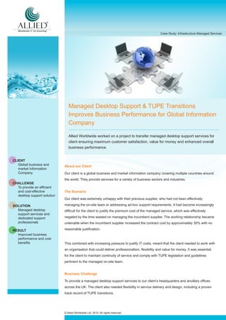 Case Study: Infrastructure Managed Services




                                Managed Desktop Support & TUPE Transitions
                                Improves Business Performance for Global Information
                                Company

                                Allied Worldwide worked on a project to transfer managed desktop support services for
                                client ensuring maximum customer satisfaction, value for money and enhanced overall
                                business performance.


CLIENT
   Global business and       About our Client
   market Information
   Company                   Our client is a global business and market information company covering multiple countries around
                             the world. They provide services for a variety of business sectors and industries.
CHALLENGE
  To provide an efficient
  and cost-effective         The Scenario
  desktop support solution
                             Our client was extremely unhappy with their previous supplier, who had not been effectively

SOLUTION                     managing the on-site team or addressing ad-hoc support requirements. It had become increasingly
  Managed desktop            difficult for the client to justify the premium cost of the managed service, which was effectively
  support services and
  dedicated support          negated by the time wasted on managing the incumbent supplier. The working relationship became
  professionals              untenable when the incumbent supplier increased the contract cost by approximately 30% with no

RESULT                       reasonable justification.
  Improved business
  performance and cost
  benefits                   This combined with increasing pressure to justify IT costs, meant that the client needed to work with
                             an organisation that could deliver professionalism, flexibility and value for money. It was essential
                             for the client to maintain continuity of service and comply with TUPE legislation and guidelines
                             pertinent to the managed on-site team.


                             Business Challenge

                             To provide a managed desktop support services to our client’s headquarters and ancillary offices
                             across the UK. The client also needed flexibility in service delivery and design, including a proven
                             track record of TUPE transitions.




                             © Allied Worldwide Ltd. 2010. All rights reserved.
 