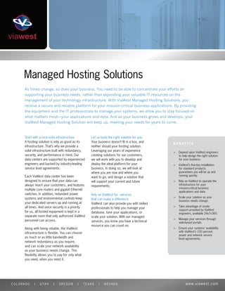 Managed Hosting Solutions
     As times change, so does your business. You need to be able to concentrate your efforts on
     supporting your business needs, rather than expending your valuable IT resources on the
     management of your technology infrastructure. With ViaWest Managed Hosting Solutions, you
     receive a secure and reliable platform for your mission-critical business applications. By providing
     the equipment and the IT professionals to manage your systems, we allow you to stay focused on
     what matters most—your applications and data. And as your business grows and develops, your
     ViaWest Managed Hosting Solution will keep up, meeting your needs for years to come.



     Start with a rock-solid infrastructure          Let us build the right solution for you
     A hosting solution is only as good as its       Your business doesn’t ﬁt in a box, and
     infrastructure. That’s why we provide a         neither should your hosting solution.
     solid infrastructure built with redundancy,     Leveraging our years of experience          >   Depend upon ViaWest engineers
     security, and performance in mind. Our          creating solutions for our customers,           to help design the right solution
     data centers are supported by experienced       we will work with you to develop and            for your business.
     engineers and backed by industry-leading        deploy the ideal platform for your          >   ViaWest’s ﬁve-day installation
     service level agreements.                       business. In doing so, we will look at          for standard products
                                                     where you are now and where you                 guarantees you will be up and
     Each ViaWest data center has been                                                               running quickly.
                                                     want to go, and design a solution that
     designed to ensure that your data can           will support your current and future        >   Rely on ViaWest to operate the
     always reach your customers, and features       requirements.                                   infrastructure for your
                                                                                                     mission-critical business
     multiple core routers and gigabit Ethernet
                                                                                                     applications and data.
     switches. In addition, redundant power          Rely on ViaWest for services
     systems and environmental controls keep                                                     >   Scale your solution as your
                                                     that can make a difference                      business needs change.
     your dedicated servers up and running at        ViaWest can also provide you with skilled
     all times. And since security is a priority                                                 >   Take advantage of onsite
                                                     professionals to help you manage your
                                                                                                     support provided by ViaWest
     for us, all hosted equipment is kept in a       database, tune your applications, or            engineers, available 24x7x365.
     separate room that only authorized ViaWest      scale your solution. With our managed
                                                                                                 >   Manage your services through
     personnel can access.                           services, you know you have a technical         web-based portals.
                                                     resource you can count on.
     Along with being reliable, the ViaWest                                                      >   Ensure your systems’ availability
     infrastructure is ﬂexible. You can choose                                                       with ViaWest’s 100 percent
                                                                                                     power and network service
     as much or as little bandwidth and                                                              level agreements.
     network redundancy as you require,
     and can scale your network availability
     as your business needs change. This
     ﬂexibility allows you to pay for only what
     you need, when you need it.




COLORADO    |   UTAH      |   OREGON       |      TEXAS   |   NEVADA                                      www.viawest.com
 