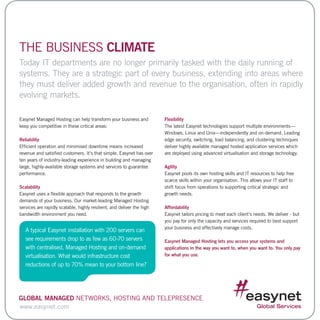 Easynet Managed Hosting can help transform your business and
keep you competitive in these critical areas:
Reliability
Efficient operation and minimised downtime means increased
revenue and satisfied customers. It’s that simple. Easynet has over
ten years of industry-leading experience in building and managing
large, highly-available storage systems and services to guarantee
performance.
Scalability
Easynet uses a flexible approach that responds to the growth
demands of your business. Our market-leading Managed Hosting
services are rapidly scalable, highly resilient, and deliver the high
bandwidth environment you need.
Flexibility
The latest Easynet technologies support multiple environments—
Windows, Linux and Unix—independently and on-demand. Leading
edge security, switching, load balancing, and clustering techniques
deliver highly available managed hosted application services which
are deployed using advanced virtualisation and storage technology.
Agility
Easynet pools its own hosting skills and IT resources to help free
scarce skills within your organisation. This allows your IT staff to
shift focus from operations to supporting critical strategic and
growth needs.
Affordability
Easynet tailors pricing to meet each client’s needs. We deliver - but
you pay for only the capacity and services required to best support
your business and effectively manage costs.
Easynet Managed Hosting lets you access your systems and
applications in the way you want to, when you want to. You only pay
for what you use.
THE BUSINESS CLIMATE
Today IT departments are no longer primarily tasked with the daily running of
systems. They are a strategic part of every business, extending into areas where
they must deliver added growth and revenue to the organisation, often in rapidly
evolving markets.
www.easynet.com
Global Managed Networks, Hosting and Telepresence
A typical Easynet installation with 200 servers can
see requirements drop to as few as 60-70 servers
with centralised, Managed Hosting and on-demand
virtualisation. What would infrastructure cost
reductions of up to 70% mean to your bottom line?
 