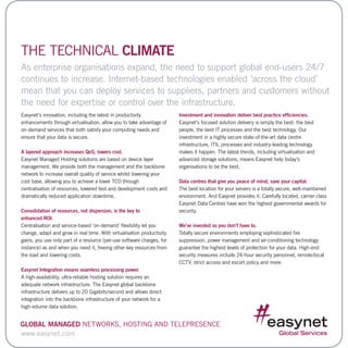Easynet’s innovation, including the latest in productivity
enhancements through virtualisation, allow you to take advantage of
on-demand services that both satisfy your computing needs and
ensure that your data is secure.
A layered approach increases QoS, lowers cost.
Easynet Managed Hosting solutions are based on device layer
management. We provide both the management and the backbone
network to increase overall quality of service whilst lowering your
cost base, allowing you to achieve a lower TCO through
centralisation of resources, lowered test and development costs and
dramatically reduced application downtime.
Consolidation of resources, not dispersion, is the key to
enhanced ROI.
Centralisation and service-based ‘on-demand’ flexibility let you
change, adapt and grow in real time. With virtualisation productivity
gains, you use only part of a resource (per-use software charges, for
instance) as and when you need it, freeing other key resources from
the load and lowering costs.
Easynet Integration means seamless processing power.
A high-availability, ultra-reliable hosting solution requires an
adequate network infrastructure. The Easynet global backbone
infrastructure delivers up to 20 Gigabits/second and allows direct
integration into the backbone infrastructure of your network for a
high-volume data solution.
Investment and innovation deliver best practice efficiencies.
Easynet’s focused solution delivery is simply the best: the best
people, the best IT processes and the best technology. Our
investment in a highly secure state-of-the-art data centre
infrastructure, ITIL processes and industry-leading technology
makes it happen. The latest trends, including virtualisation and
advanced storage solutions, means Easynet help today’s
organisations to be the best.
Data centres that give you peace of mind, save your capital.
The best location for your servers is a totally secure, well-maintained
environment. And Easynet provides it. Carefully located, carrier class
Easynet Data Centres have won the highest governmental awards for
security.
We’ve invested so you don’t have to.
Totally secure environments employing sophisticated fire
suppression, power management and air-conditioning technology
guarantee the highest levels of protection for your data. High-end
security measures include 24-hour security personnel, remote/local
CCTV, strict access and escort policy and more.
THE TECHNICAL CLIMATE
As enterprise organisations expand, the need to support global end-users 24/7
continues to increase. Internet-based technologies enabled ‘across the cloud’
mean that you can deploy services to suppliers, partners and customers without
the need for expertise or control over the infrastructure.
www.easynet.com
Global Managed Networks, Hosting and Telepresence
 