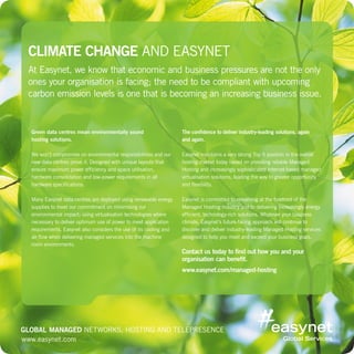 www.easynet.com
Climate Change and Easynet
At Easynet, we know that economic and business pressures are not the only
ones your organisation is facing; the need to be compliant with upcoming
carbon emission levels is one that is becoming an increasing business issue.
Green data centres mean environmentally sound
hosting solutions.
We won’t compromise on environmental responsibilities and our
new data centres prove it. Designed with unique layouts that
ensure maximum power efficiency and space utilisation,
hardware consolidation and low-power requirements in all
hardware specifications.
Many Easynet data centres are deployed using renewable energy
supplies to meet our commitment on minimising our
environmental impact; using virtualisation technologies where
necessary to deliver optimum use of power to meet application
requirements. Easynet also considers the use of its cooling and
air flow when delivering managed services into the machine
room environments.
The confidence to deliver industry-leading solutions, again
and again.
Easynet maintains a very strong Top 5 position in the overall
hosting market today based on providing reliable Managed
Hosting and increasingly sophisticated Internet-based managed
virtualisation solutions, leading the way to greater opportunity
and flexibility.
Easynet is committed to remaining at the forefront of the
Managed Hosting industry and to delivering increasingly energy
efficient, technology-rich solutions. Whatever your business
climate, Easynet’s future-facing approach will continue to
discover and deliver industry-leading Managed Hosting services
designed to help you meet and exceed your business goals.
Contact us today to find out how you and your
organisation can benefit.
www.easynet.com/managed-hosting
www.easynet.com
Global Managed Networks, Hosting and Telepresence
 