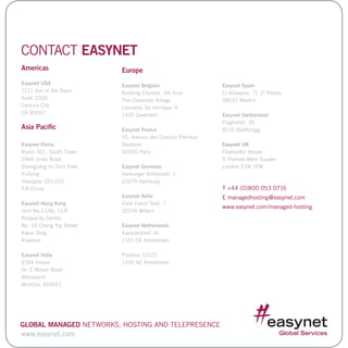 CONTACT EASYNET
Americas
Easynet USA
2121 Ave of the Stars
Suite 2000
Century City
CA 90067
Asia Pacific
Easynet China
Room 301, South Tower
2966 Jinke Road
Zhangjiang Hi-Tech Park
PuDong
Shanghai 201203
P.R.China
Easynet Hong Kong
Unit No.1106, 11/F.
Prosperity Centre
No. 25 Chong Yip Street
Kwun Tong
Kowloon
Easynet India
STAR House
Dr. E Moses Road
Mahalaxmi
Mumbai, 400011
Europe
Easynet Belgium
Building Elsinore, 4th floor
The Corporate Village
Leonardo Da Vincilaan 9
1935 Zaventem
Easynet France
55, Avenue des Champs Pierreux
Nanterre
92000 Paris
Easynet Germany
Harburger Schlossstr. 1
21079 Hamburg
Easynet Italia
Viale Fulvio Testi, 7
20159 Milano
Easynet Netherlands
Karspeldreef 14,
1101 CK Amsterdam
Postbus 12125
1100 AC Amsterdam
Easynet Spain
C/ Albasanz, 71 2ª Planta
28037 Madrid
Easynet Switzerland
Flughofstr. 39
8152 Glattbrugg
Easynet UK
Chancellor House
5 Thomas More Square
London E1W 1YW
T +44 (0)800 053 0716
E managedhosting@easynet.com
www.easynet.com/managed-hosting
www.easynet.com
Global Managed Networks, Hosting and Telepresence
 