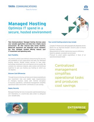 Managed Hosting
Optimize IT spend in a
secure, hosted environment

Tata Communications’ Managed Hosting Services place            Your current hosting scenario may include:
your valuable applications and data into a highly secure
environment. We offer Internet Data Center facilities,         _ Complex IT infrastructure with geographically disparate servers
WAN/LAN equipment and dedicated server hardware.               _ Desire for an improved disaster recovery plan to ensure
Our fully managed, bundled offering reduces your                 business continuity
IT investment and operating costs.                             _ Requirements to further optimizing resource efficiency
                                                               _ Need for globally consistent service levels
Gain Flexibility                                               _ Pressure to avoid capital expenditure in favor of an
                                                                 operational-based model
You need to control costs without compromising the security
and availability of your applications and data. Our Managed
Hosting delivers flexible hosted services to help lower
technology investment costs and improve service quality. We
combine our extensive network, data centers and technical                 Centralized
expertise to give you hosting you hosting on which you
can depend.                                                               management
Discover Cost Efficiencies
                                                                          simplifies
Through resource sharing, we help you to reduce expenditures
and investment risks and enable rapid responsiveness
                                                                          operational tasks
to changing business needs with minimal disruption
to business operations. Centralized management simplifies                 and produces
operational tasks and further contributes to cost savings.
                                                                          cost savings
Deploy Securely

Managed Hosting Services incorporate sophisticated backup
and redundancy in a world-class data center to safeguard
your valuable data.




                                                                                                ENTERPRISE
                                                                                                                Data Center
 