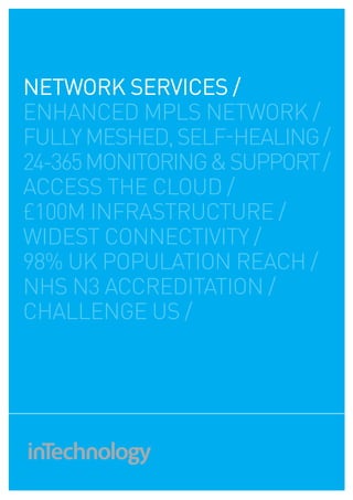 network services /
ENHANCED MPLS NETWORK /
fully meshed, self-healing /
24-365 MONITORING & SUPPORT /
access the cloud /
£100M INFRAStrUCTURE /
widest connectivity /
98% uk population reach /
nhs n3 accreditation /
challenge us /
 
