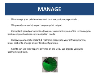 MANAGE
•   We manage your print environment on a low cost per page model.

•   We provide a monthly report on your print output.

• Consultant based partnership allows you to maximize your office technology to
best meet your business communication needs.

• It allows you to make instant & real-time changes to your infrastructure to
lower cost or to change printer fleet configuration.

• Clients can see their reports anytime on the web. We provide you with
username and login.
 