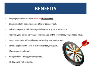 BENEFITS
•   Per page print output cost reduced Guaranteed!

•   Brings into light the actual cost of your printer fleet.

•   Industry expert to help manage and optimize your print output.

•   Redirect your assets so you get the best use of the technology you already have.

•   Insert our assets without buying or leasing new equipment.

•   Toner Supplied with “Just In Time Inventory Program.”

•   Maintenance included.

•   No agenda of selling you equipment.

•   60 day out if not satisfied.
 
