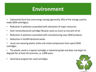 Environment
• Substantial fossil fuel and energy savings (generally, 95% of the energy used to
make OEM cartridges).
•   Reduction in pollution associated with extraction of virgin resources.
•   Each remanufactured cartridge lifecycle saves as much as one pint of oil.
•   Reduction in pollution associated with manufacturing new, OEM products.
•   Reduction in landfill-destined waste.
• reuse non-wearing plastic shells and metal components from spent OEM
cartridges .
• The plastic used in a typical cartridge is industrial-grade and does not begin to
degrade for at least 10 centuries, or 1,000 years.

•   Send back program for used cartridges.
 