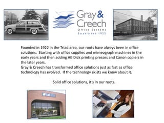 Founded in 1922 in the Triad area, our roots have always been in office
solutions. Starting with office supplies and mimeograph machines in the
early years and then adding AB Dick printing presses and Canon copiers in
the later years.
Gray & Creech has transformed office solutions just as fast as office
technology has evolved. If the technology exists we know about it.

                   Solid office solutions, it’s in our roots.
 