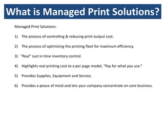 What is Managed Print Solutions?
 Managed Print Solutions:

 1) The process of controlling & reducing print output cost.

 2) The process of optimizing the printing fleet for maximum efficiency.

 3) “Real” Just in time inventory control.

 4) Highlights real printing cost to a per page model, “Pay for what you use.”

 5) Provides Supplies, Equipment and Service.

 6) Provides a peace of mind and lets your company concentrate on core business.
 