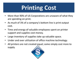 Printing Cost
• More than 90% of US Corporations are unaware of what they
  are spending on print.
• As much of 3% of a company’s bottom line is print output
  cost.
• Time and energy of valuable employees spent on printer
  support and supplies cost money.
• Large inventory of supplies take up valuable space.
• Under and over utilization of office machine technology.
• All printers are not created equal; some simply cost more to
  supply.
 