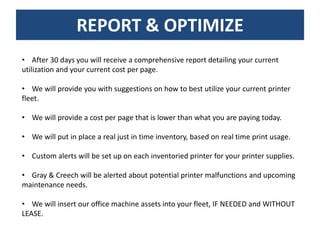 REPORT & OPTIMIZE
• After 30 days you will receive a comprehensive report detailing your current
utilization and your current cost per page.

• We will provide you with suggestions on how to best utilize your current printer
fleet.

• We will provide a cost per page that is lower than what you are paying today.

• We will put in place a real just in time inventory, based on real time print usage.

• Custom alerts will be set up on each inventoried printer for your printer supplies.

• Gray & Creech will be alerted about potential printer malfunctions and upcoming
maintenance needs.

• We will insert our office machine assets into your fleet, IF NEEDED and WITHOUT
LEASE.
 