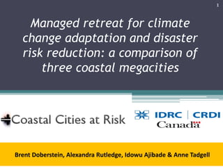 Managed retreat for climate
change adaptation and disaster
risk reduction: a comparison of
three coastal megacities
Brent Doberstein, Alexandra Rutledge, Idowu Ajibade & Anne Tadgell
1
 