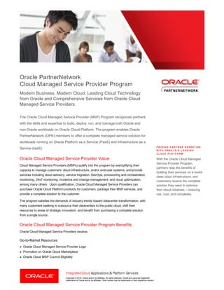 Copyright © 2016, Oracle and/or its affiliates. All rights reserved. Oracle and Java are registered
trademarks of Oracle and/or its affiliates. Other names may be trademarks of their respective owners.
Oracle PartnerNetwork
Cloud Managed Service Provider Program
Modern Business. Modern Cloud. Leading Cloud Technology
from Oracle and Comprehensive Services from Oracle Cloud
Managed Service Providers.
The Oracle Cloud Managed Service Provider (MSP) Program recognizes partners
with the skills and expertise to build, deploy, run, and manage both Oracle and
non-Oracle workloads on Oracle Cloud Platform. The program enables Oracle
PartnerNetwork (OPN) members to offer a complete managed service solution for
workloads running on Oracle Platform as a Service (PaaS) and Infrastructure as a
Service (IaaS).
Oracle Cloud Managed Service Provider Value
Cloud Managed Service Providers (MSPs) qualify into the program by exemplifying their
capacity to manage customers’ cloud infrastructure, and/or end-user systems, and provide
services including cloud advisory, service migration, DevOps, provisioning and orchestration,
monitoring, 24x7 monitoring, incidence and change management, and cloud optimization,
among many others. Upon qualification, Oracle Cloud Managed Service Providers can
purchase Oracle Cloud Platform products for customers, package their MSP services, and
provide a complete solution to the customer.
The program satisfies the demands of industry trends toward datacenter transformation, with
many customers seeking to outsource their datacenters to the public cloud, shift their
resources to areas of strategic innovation, and benefit from purchasing a complete solution
from a single source.
Oracle Cloud Managed Service Provider Program Benefits
Oracle Cloud Managed Service Providers receive:
Go-to-Market Resources
» Oracle Cloud Managed Service Provider Logo
» Promotion on Oracle Cloud Marketplace
» Oracle Cloud MSP Council Eligibility
P A I R I N G P A R T N E R E X P E R T I S E
W I T H O R A C L E ’ S L E A D I N G
C L O U D P L A T F O R M
With the Oracle Cloud Managed
Service Provider Program,
partners reap the benefits of
building their services on a world-
class cloud infrastructure, and
customers receive the complete
solution they need to optimize
their cloud initiatives – reducing
risk, cost, and complexity.
 