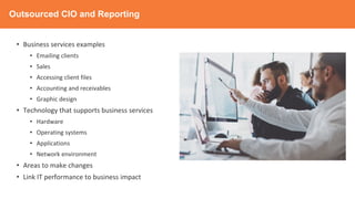 Outsourced CIO and Reporting
• Business services examples
• Emailing clients
• Sales
• Accessing client files
• Accounting and receivables
• Graphic design
• Technology that supports business services
• Hardware
• Operating systems
• Applications
• Network environment
• Areas to make changes
• Link IT performance to business impact
 