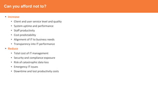 Can you afford not to?
• Increase
• Client and user service level and quality
• System uptime and performance
• Staff productivity
• Cost predictability
• Alignment of IT to business needs
• Transparency into IT performance
• Reduce
• Total cost of IT management
• Security and compliance exposure
• Risk of catastrophic data loss
• Emergency IT issues
• Downtime and lost productivity costs
 