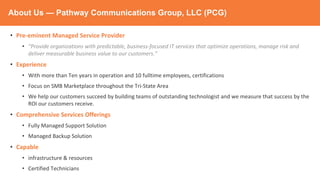 About Us — Pathway Communications Group, LLC (PCG)
• Pre-eminent Managed Service Provider
• “Provide organizations with predictable, business-focused IT services that optimize operations, manage risk and
deliver measurable business value to our customers.”
• Experience
• With more than Ten years in operation and 10 fulltime employees, certifications
• Focus on SMB Marketplace throughout the Tri-State Area
• We help our customers succeed by building teams of outstanding technologist and we measure that success by the
ROI our customers receive.
• Comprehensive Services Offerings
• Fully Managed Support Solution
• Managed Backup Solution
• Capable
• infrastructure & resources
• Certified Technicians
 