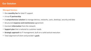 Our Solution
Managed Services
• One monthly fee for total IT support
• A true IT partnership
• A comprehensive solution to manage devices, networks, users, desktops, security and data
• Structured response and maintenance agreement
• Constant information from the network
• Support plan that is tailored to customer needs
• Strategic approach to IT management, built on a solid tactical execution
• Total alignment of client and provider’s goals
 