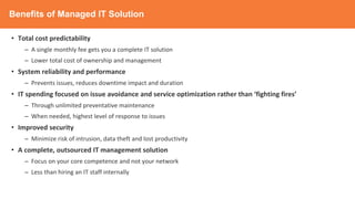 Benefits of Managed IT Solution
• Total cost predictability
– A single monthly fee gets you a complete IT solution
– Lower total cost of ownership and management
• System reliability and performance
– Prevents issues, reduces downtime impact and duration
• IT spending focused on issue avoidance and service optimization rather than ‘fighting fires’
– Through unlimited preventative maintenance
– When needed, highest level of response to issues
• Improved security
– Minimize risk of intrusion, data theft and lost productivity
• A complete, outsourced IT management solution
– Focus on your core competence and not your network
– Less than hiring an IT staff internally
 