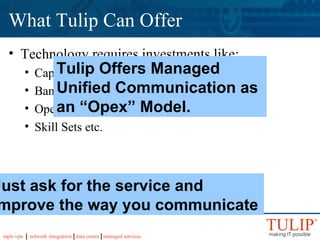 What Tulip Can Offer Technology requires investments like: Capital Expenditure for the infrastructure. Bandwidth Operational cost Skill Sets etc. Tulip Offers Managed Unified Communication as an “Opex” Model. Just ask for the service and improve the way you communicate 