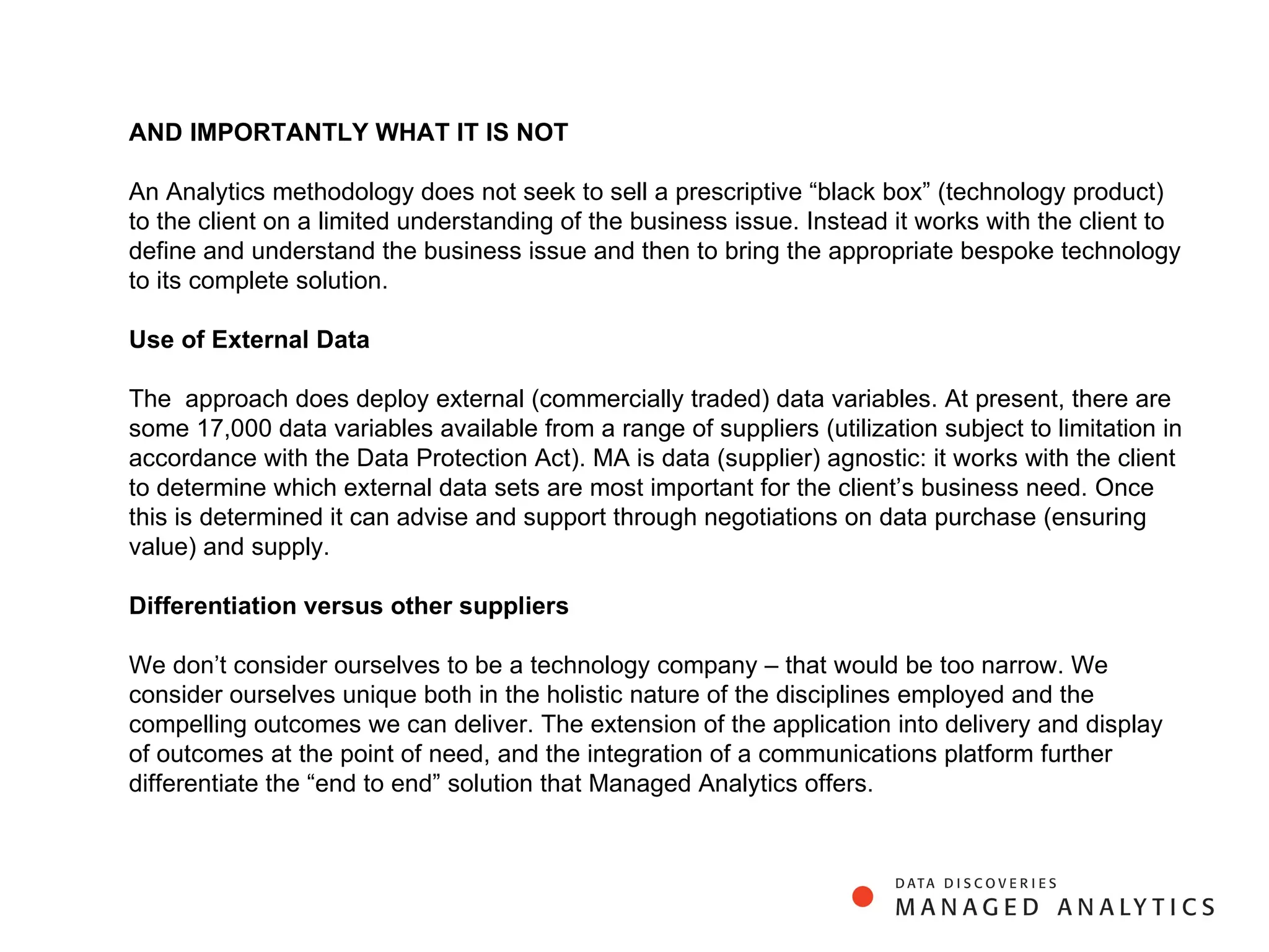 AND IMPORTANTLY WHAT IT IS NOT An Analytics  methodology does not seek to sell a prescriptive “black box” (technology product) to the client on a limited understanding of the business issue. Instead it works with the client to define and understand the business issue and then to bring the appropriate bespoke technology to its complete solution.    Use of External Data    The  approach does deploy external (commercially traded) data variables. At present, there are some 17,000 data variables available from a range of suppliers (utilization subject to limitation in accordance with the Data Protection Act). MA is data (supplier) agnostic: it works with the client to determine which external data sets are most important for the client’s business need. Once this is determined it can advise and support through negotiations on data purchase (ensuring value) and supply. Differentiation versus other suppliers   We don’t consider ourselves to be a technology company – that would be too narrow. We consider ourselves unique both in the holistic nature of the disciplines employed and the compelling outcomes we can deliver. The extension of the application into delivery and display of outcomes at the point of need, and the integration of a communications platform further differentiate the “end to end” solution that Managed Analytics offers. 