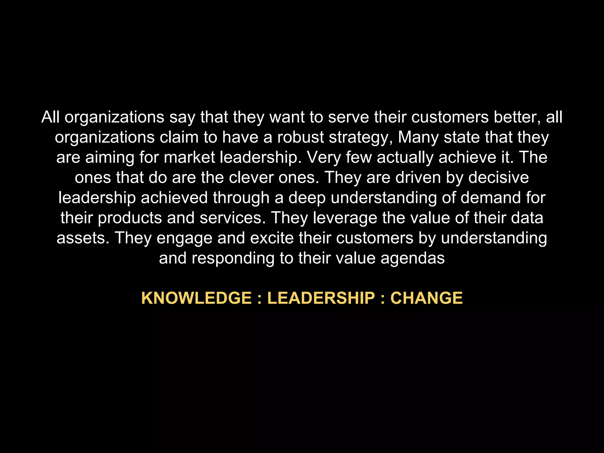 All organizations say that they want to serve their customers better, all organizations claim to have a robust strategy, Many state that they are aiming for market leadership. Very few actually achieve it. The ones that do are the clever ones. They are driven by decisive leadership achieved through a deep understanding of demand for their products and services. They leverage the value of their data assets. They engage and excite their customers by understanding and responding to their value agendas KNOWLEDGE : LEADERSHIP : CHANGE 
