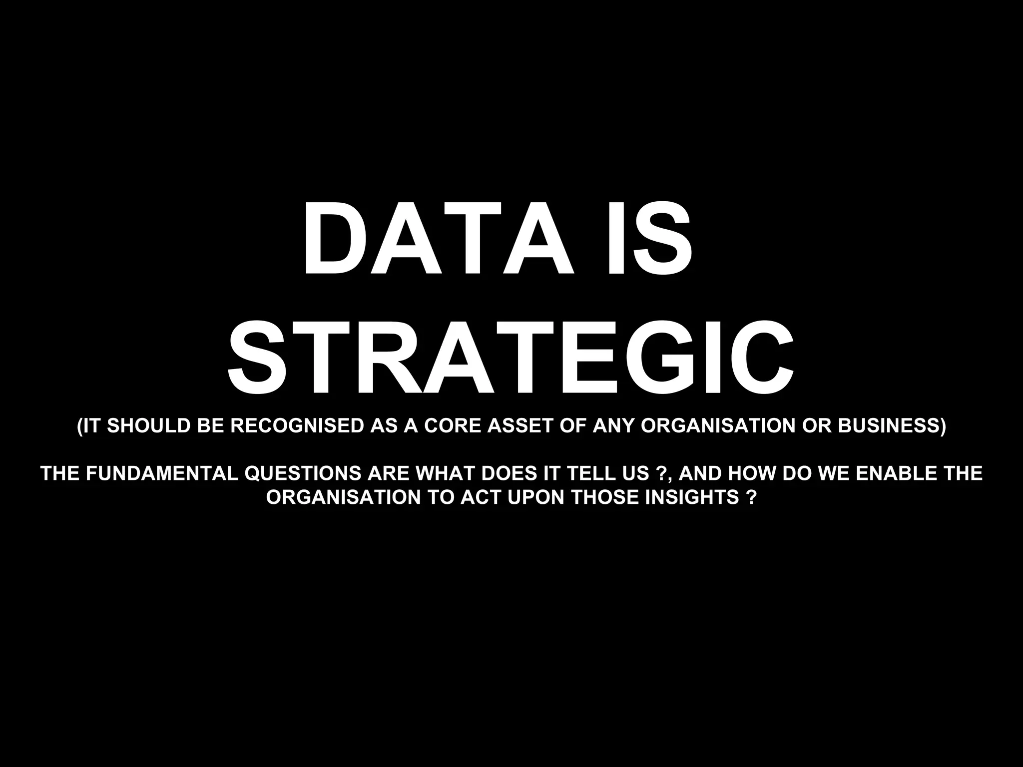DATA IS  STRATEGIC (IT SHOULD BE RECOGNISED AS A CORE ASSET OF ANY ORGANISATION OR BUSINESS) THE FUNDAMENTAL QUESTIONS ARE WHAT DOES IT TELL US ?, AND HOW DO WE ENABLE THE ORGANISATION TO ACT UPON THOSE INSIGHTS ? 