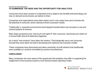 Characterising market development…. TO SUMMARIZE THE NEED AND THE OPPORTUNITY FOR ANALYTICS Consumers have been quicker to understand and to adapt to the benefits that technology and new on demand environments can deliver to them  Companies and organizations have been slower and in may cases have yet to harness the full potential of consumer centric (demand driven) business models. Traditionally in corporate environments technological transformation has focused on cost and control (systems & servers) Many large companies have “lost touch and sight of” their consumer, becoming over reliant on in bound traffic (brand & distributive legacies)  As a result “new entrants” have taken the impetus. Technologically savvy and consumer focused they have taken the lead it developing and realizing new business models These companies have discovered and taken ownership of profit streams that traditionally were available (or could be controlled) by product manufacturers.  CONCLUSION Many companies are more aware of the opportunity that analytics may offer in supporting the realignment of the business toward a more demand based operating model.  