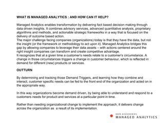 WHAT IS MANAGED ANALYTICS : AND HOW CAN IT HELP? Managed Analytics enables transformation by delivering fact based decision making through data driven insights. It combines advisory services, advanced quantitative analysis, proprietary algorithms and methods, and actionable strategic frameworks in a way that is focused on the delivery of outcome based action. The major challenge facing companies (organizations) today is that they have the data, but not the insight (or the framework or methodology to act upon it). Managed Analytics bridges this gap by allowing companies to leverage their data assets – with actions centered around the right insight companies can transform and create competitive advantage. It recognizes that at a given time a customer’s needs relate to a customer’s circumstance. A change in those circumstances triggers a change in customer behaviour, which is reflected in demand for different (new) products or services. OUTTURN By determining and tracking those Demand Triggers, and learning how they combine and interact, customer specific needs can be fed to the front end of the organization and acted on in the appropriate way. In this way organizations become demand driven, by being able to understand and respond to a customers needs for product and services at a particular point in time.  Rather than needing organizational change to implement the approach, it delivers change across the organization as  a result of its implementation. 