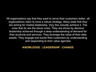 All organizations say that they want to serve their customers better, all organizations claim to have a robust strategy, Many state that they are aiming for market leadership. Very few actually achieve it. The ones that do are the clever ones. They are driven by decisive leadership achieved through a deep understanding of demand for their products and services. They leverage the value of their data assets. They engage and excite their customers by understanding and responding to their value agendas KNOWLEDGE : LEADERSHIP : CHANGE 