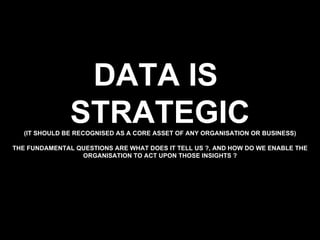 DATA IS  STRATEGIC (IT SHOULD BE RECOGNISED AS A CORE ASSET OF ANY ORGANISATION OR BUSINESS) THE FUNDAMENTAL QUESTIONS ARE WHAT DOES IT TELL US ?, AND HOW DO WE ENABLE THE ORGANISATION TO ACT UPON THOSE INSIGHTS ? 