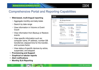 © 2010 IBM Corporation
Business Continuity and Resiliency Services
Slide 7
Comprehensive Portal and Reporting Capabilities
• Web-based, multi-lingual reporting
• Aggregate monthly and daily totals
• Search by date range
• View information in Volume or Event
Count
• View information from Backup or Restore
events
• View specific information such as:
computer name, IP address, number GB
transferred, elapsed time for the transfer,
and success factor.
• View status of specific devices by active,
suspended, and stopped.
• Provisioning and Support
• Graphical or tabular reports
• Alert notifications
• Monthly SLA Reporting
 