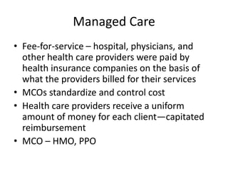 Managed Care
• Fee-for-service – hospital, physicians, and
  other health care providers were paid by
  health insurance companies on the basis of
  what the providers billed for their services
• MCOs standardize and control cost
• Health care providers receive a uniform
  amount of money for each client—capitated
  reimbursement
• MCO – HMO, PPO
 