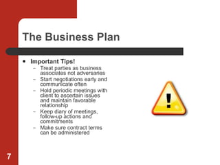 The Business Plan Important Tips!   Treat parties as business associates not adversaries Start negotiations early and communicate often Hold periodic meetings with client to ascertain issues and maintain favorable relationship Keep diary of meetings, follow-up actions and commitments Make sure contract terms can be administered 