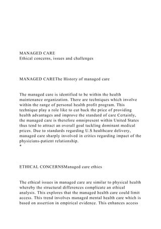 MANAGED CARE
Ethical concerns, issues and challenges
MANAGED CAREThe History of managed care
The managed care is identified to be within the health
maintenance organization. There are techniques which involve
within the range of personal health profit program. This
technique play a role like to cut back the price of providing
health advantages and improve the standard of care Certainly,
the managed care is therefore omnipresent within United States
thus tend to attract an overall goal tackling dominant medical
prices. Due to standards regarding U.S healthcare delivery,
managed care sharply involved in critics regarding impact of the
physicians-patient relationship.
*
ETHICAL CONCERNSManaged care ethics
The ethical issues in managed care are similar to physical health
whereby the structural differences complicate an ethical
analysis. This explores that the managed health care could limit
access. This trend involves managed mental health care which is
based on assertion in empirical evidence. This enhances access
 
