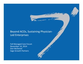 Beyond	
  ACOs,	
  Sustaining	
  Physician-­‐
Led	
  Enterprises	
  
	
  
	
  
Fall	
  Managed	
  Care	
  Forum	
  
November	
  14,	
  2014	
  
Don	
  McDaniel	
  
Sage	
  Growth	
  Partners	
  
	
  
	
  
 