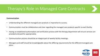 Therapy’s Role in Managed Care Contracts
Communication
• Understanding the different managed care products is imperative to success.
• Communication must be collaborative and clear regarding the managed care products specific to each facility.
• Having an established authorization and verification process with the therapy department will ensure services are
provided and paid for appropriately.
• Communication process should be an integral part of weekly facility meetings.
• Managers and staff should be knowledgeable about the differing requirements for the different managed care
plans.
 