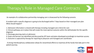 Therapy’s Role in Managed Care Contracts
An example of a collaborative partnership managing care is showcased by the following scenario:
A resident with a specific diagnosis is going to be discharged within 7 days based on their managed care plan
What should happen?
1. Admission information is shared with therapy including managed care criteria for care
2. Clinical pathways are in place that will create the most optimal outcome within the defined plan for the specific
diagnosis
3. Discharge planning starts at admission
4. Goals and barriers are identified and discussed by IDT team and plans developed accordingly to maximize success
5. Outcome is captured by therapy for reporting to physician and managed care coordinator
A strong interdisciplinary collaboration allows for streamlined efforts to maximize all the hands that take part in the
patient journey.
 