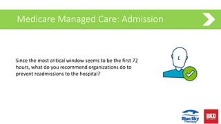 Medicare Managed Care: Admission
Since the most critical window seems to be the first 72
hours, what do you recommend organizations do to
prevent readmissions to the hospital?
 