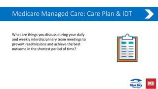 Medicare Managed Care: Care Plan & IDT
What are things you discuss during your daily
and weekly interdisciplinary team meetings to
prevent readmissions and achieve the best
outcome in the shortest period of time?
 