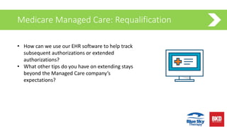 Medicare Managed Care: Requalification
• How can we use our EHR software to help track
subsequent authorizations or extended
authorizations?
• What other tips do you have on extending stays
beyond the Managed Care company’s
expectations?
 